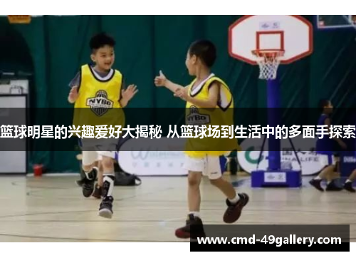 篮球明星的兴趣爱好大揭秘 从篮球场到生活中的多面手探索