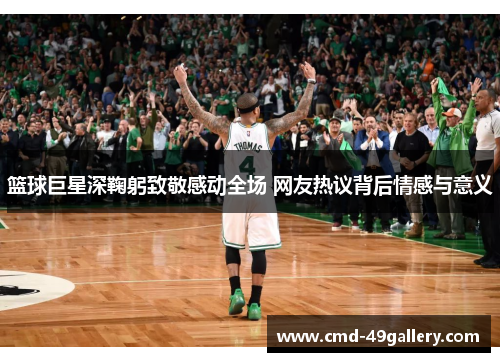篮球巨星深鞠躬致敬感动全场 网友热议背后情感与意义