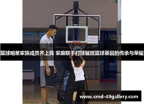 篮球明星家族成员齐上阵 家庭联手打球展现篮球基因的传承与荣耀