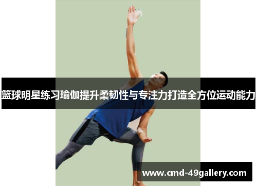 篮球明星练习瑜伽提升柔韧性与专注力打造全方位运动能力