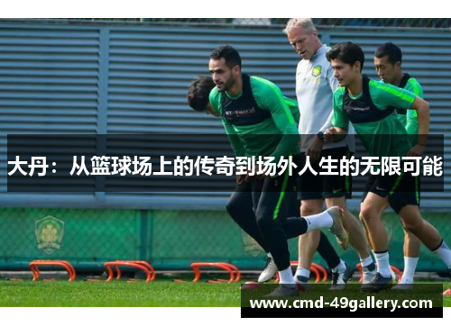大丹：从篮球场上的传奇到场外人生的无限可能