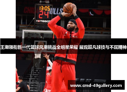 王潮领衔新一代篮球风潮挑战全明星荣耀 展现超凡球技与不屈精神