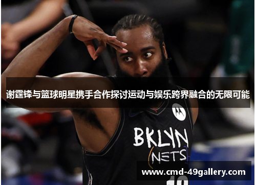 谢霆锋与篮球明星携手合作探讨运动与娱乐跨界融合的无限可能