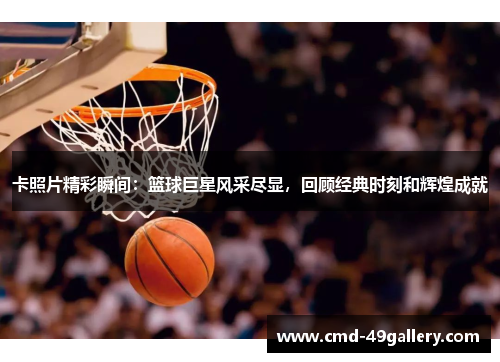 卡照片精彩瞬间：篮球巨星风采尽显，回顾经典时刻和辉煌成就