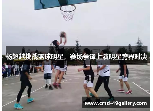 杨超越挑战篮球明星，赛场争锋上演明星跨界对决